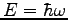 $E = \hbar \omega$